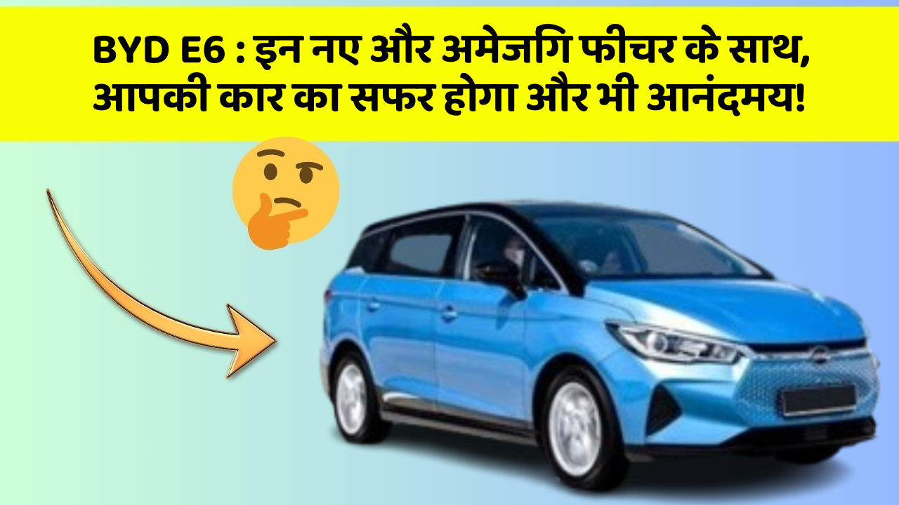 BYD E6:इन नए और अमेजिंग फीचर के साथ, आपकी कार का सफर होगा और भी आनंदमय!
